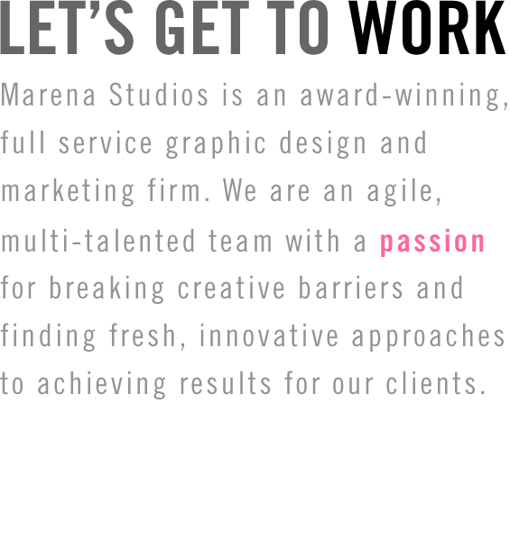 Marena Studios is an award-winning, full service graphic design and marketing firm. We are an agile, multi-talented team with a passion for breaking creative barriers and finding fresh, innovative approaches to achieving results for our clients.