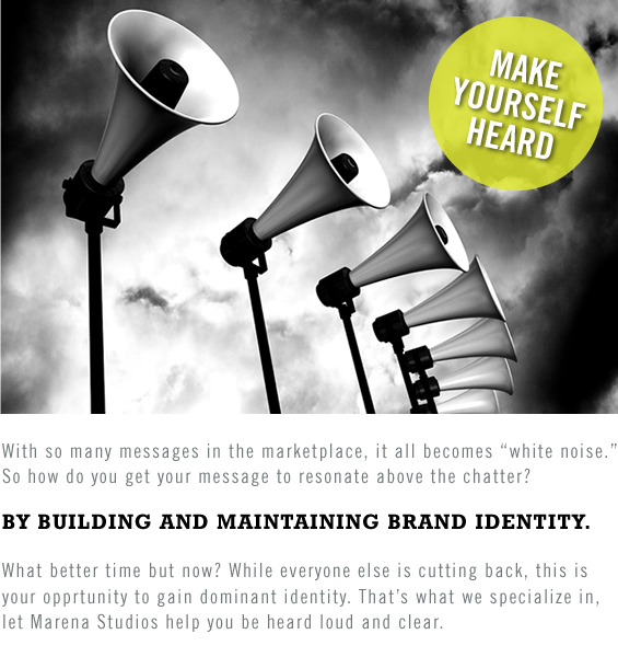 With so many messages in the marketplace, it all becomes “white noise.” So how do you get your message to resonate above the chatter? BY BUILDING AND MAINTAINING BRAND IDENTITY. What better time but now? While everyone else is cutting back, this is your opprtunity to gain dominant identity. That’s what we specialize in, let Marena Studios help you be heard loud and clear.