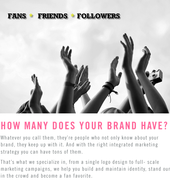 FANS • FRIENDS • FOLLOWERS. HOW MANY DOES YOUR BRAND HAVE? Whatever you call them, they’re people who not only know about your brand, they keep up with it. And with the right integrated marketing strategy you can have tons of them. That’s what we specialize in, from a single logo design to full- scale marketing campaigns, we help you build and maintain identity, stand our in the crowd and become a fan favorite.