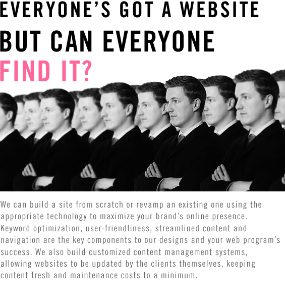EVERYONE’S GOT A WEBSITE, BUT CAN EVERYONE FIND IT? We can build a site from scratch or revamp an existing one using the appropriate technology to maximize your brand’s online presence. Keyword optimization, user-friendliness, streamlined content and navigation are the key components to our designs and your web program’s success. We also build customized content management systems,allowing websites to be updated by the clients themselves, keeping content fresh and maintenance costs to a minimum.